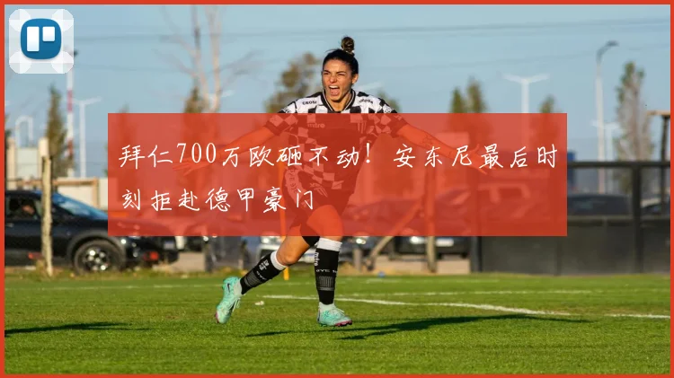拜仁700万欧砸不动！安东尼最后时刻拒赴德甲豪门