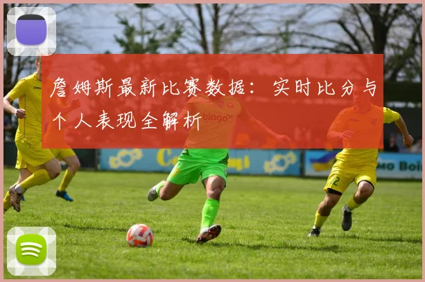 詹姆斯最新比赛数据：实时比分与个人表现全解析