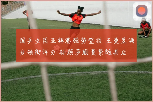 国乒女团亚锦赛强势登顶 王曼昱满分领衔评分 孙颖莎蒯曼紧随其后