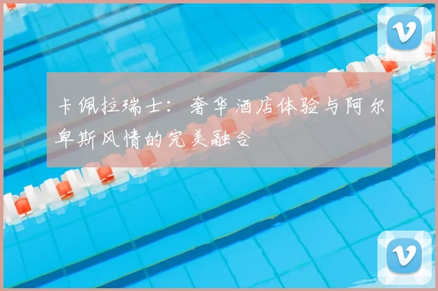 卡佩拉瑞士：奢华酒店体验与阿尔卑斯风情的完美融合