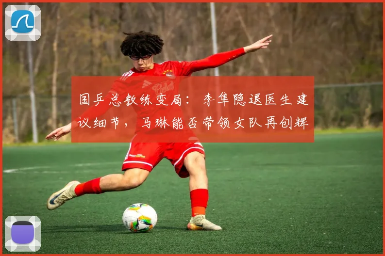 国乒总教练变局：李隼隐退医生建议细节，马琳能否带领女队再创辉煌？