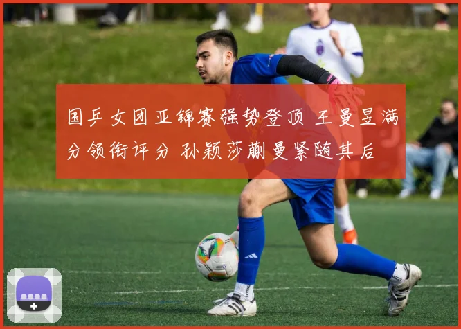 国乒女团亚锦赛强势登顶 王曼昱满分领衔评分 孙颖莎蒯曼紧随其后