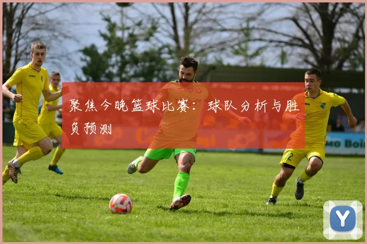 聚焦今晚篮球比赛：球队分析与胜负预测