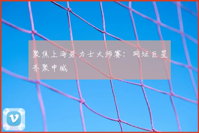 聚焦上海劳力士大师赛：网坛巨星齐聚申城