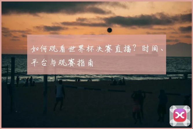 如何观看世界杯决赛直播？时间、平台与观赛指南