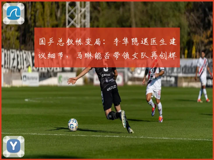 国乒总教练变局：李隼隐退医生建议细节，马琳能否带领女队再创辉煌？