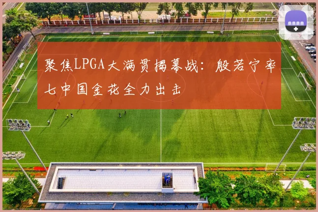 聚焦LPGA大满贯揭幕战：殷若宁率七中国金花全力出击